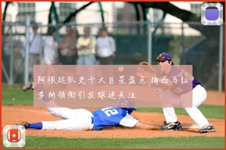 阿根廷队史十大巨星盘点 梅西马拉多纳领衔引发球迷关注