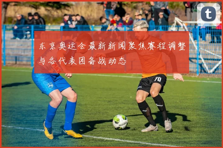 东京奥运会最新新闻聚焦赛程调整与各代表团备战动态