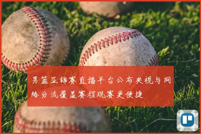 男篮亚锦赛直播平台公布央视与网络分流覆盖赛程观赛更便捷