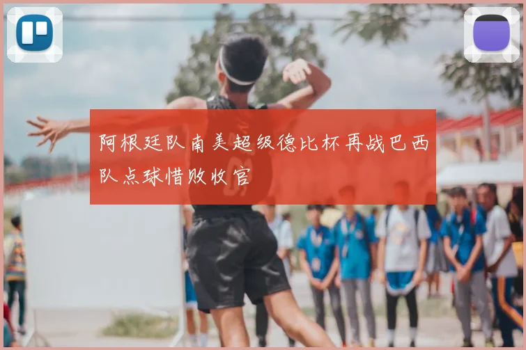 阿根廷队南美超级德比杯再战巴西队点球惜败收官