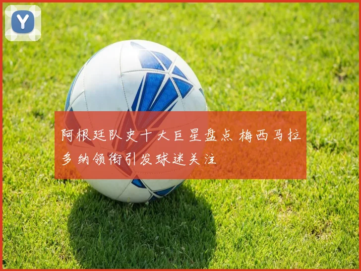 阿根廷队史十大巨星盘点 梅西马拉多纳领衔引发球迷关注