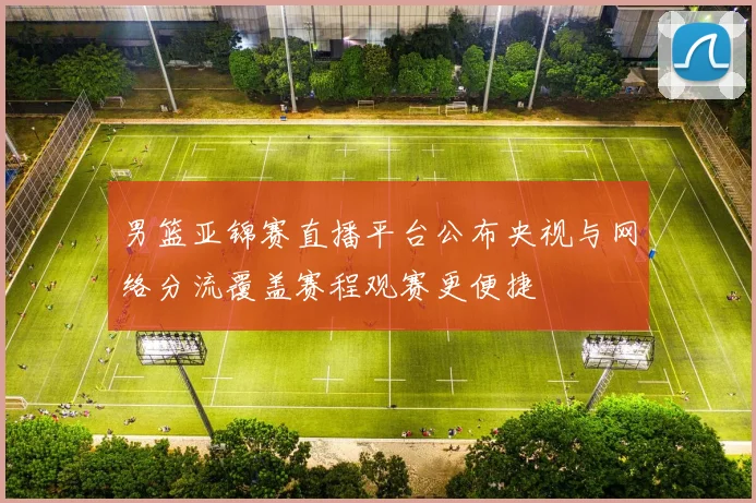 男篮亚锦赛直播平台公布央视与网络分流覆盖赛程观赛更便捷