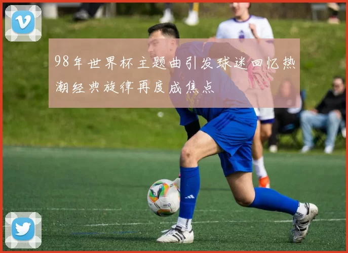 98年世界杯主题曲引发球迷回忆热潮经典旋律再度成焦点