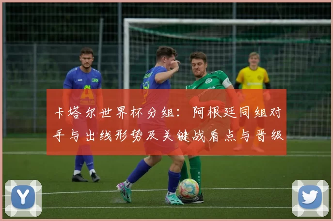 卡塔尔世界杯分组：阿根廷同组对手与出线形势及关键战看点与晋级概率分析