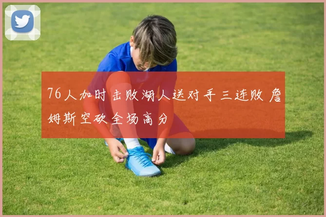 76人加时击败湖人送对手三连败 詹姆斯空砍全场高分