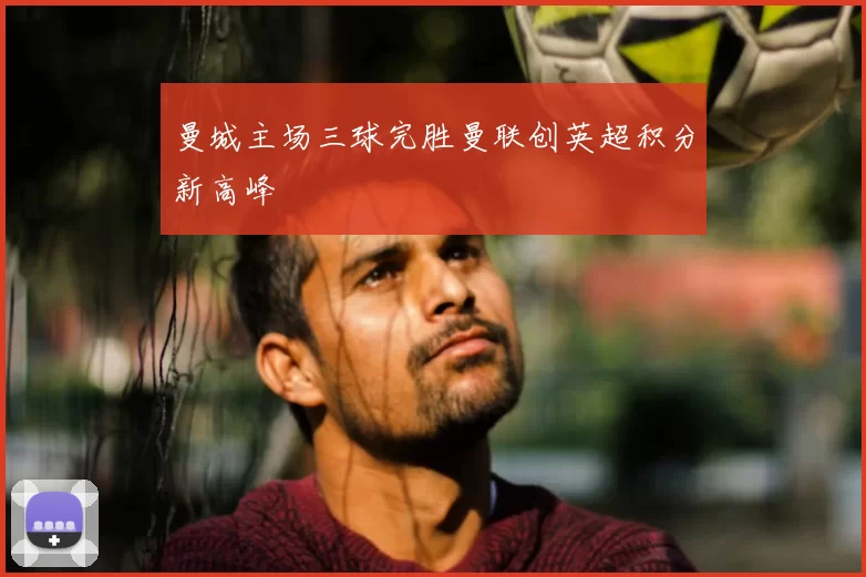 曼城主场三球完胜曼联创英超积分新高峰