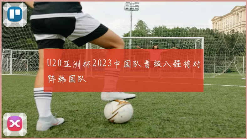U20亚洲杯2023中国队晋级八强将对阵韩国队