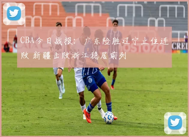 CBA今日战报：广东险胜辽宁止住连败 新疆击败浙江稳居前列