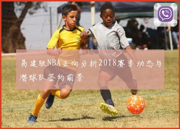 易建联NBA去向分析2018赛季动态与潜球队签约前景