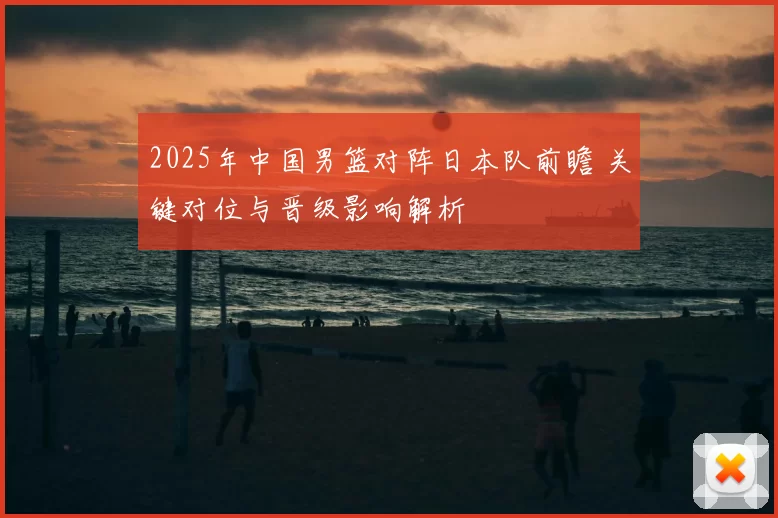 2025年中国男篮对阵日本队前瞻 关键对位与晋级影响解析
