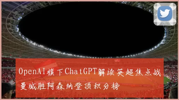 OpenAI旗下ChatGPT解读英超焦点战曼城胜阿森纳登顶积分榜