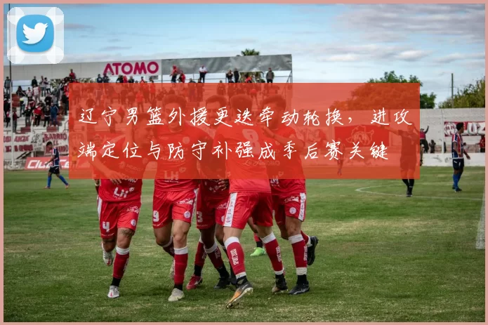 辽宁男篮外援更迭牵动轮换,进攻端定位与防守补强成季后赛关键