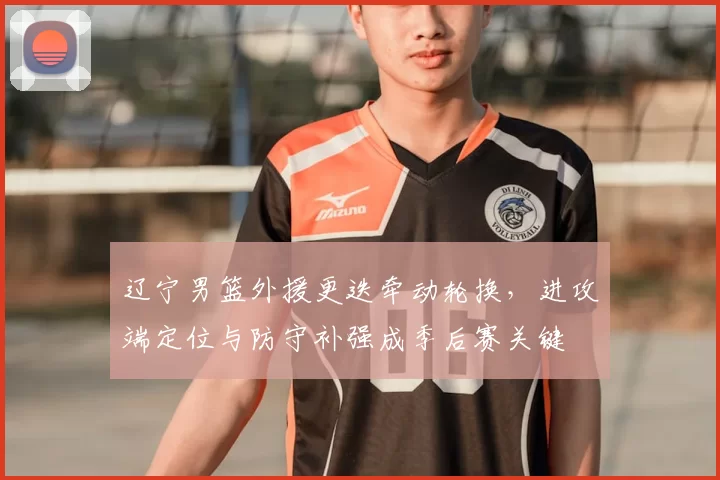 辽宁男篮外援更迭牵动轮换,进攻端定位与防守补强成季后赛关键