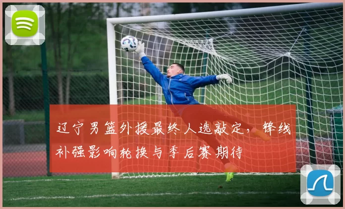 辽宁男篮外援最终人选敲定，锋线补强影响轮换与季后赛期待