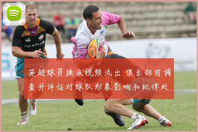 英超球员换衣视频流出 俱乐部将调查并评估对球队形象影响和纪律处理
