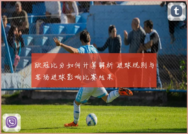 欧冠比分如何计算解析 进球规则与客场进球影响比赛结果