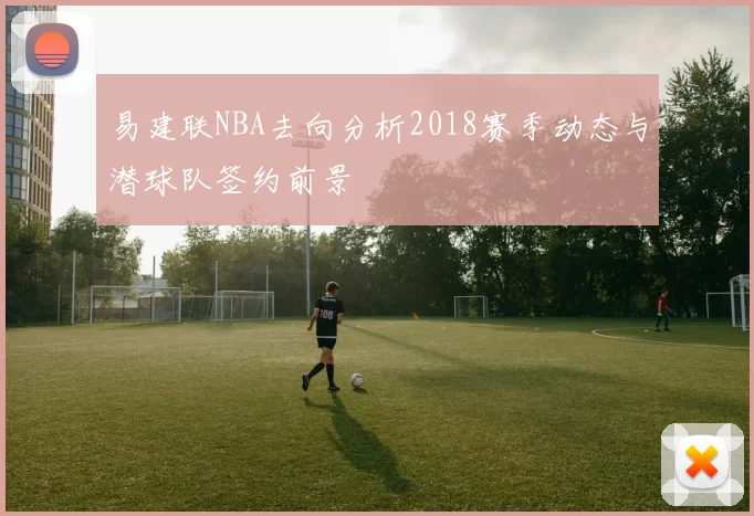 易建联NBA去向分析2018赛季动态与潜球队签约前景