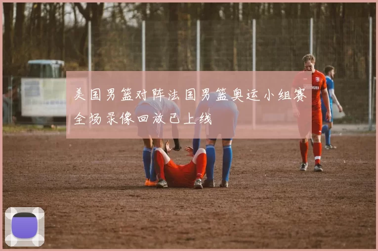 美国男篮对阵法国男篮奥运小组赛全场录像回放已上线