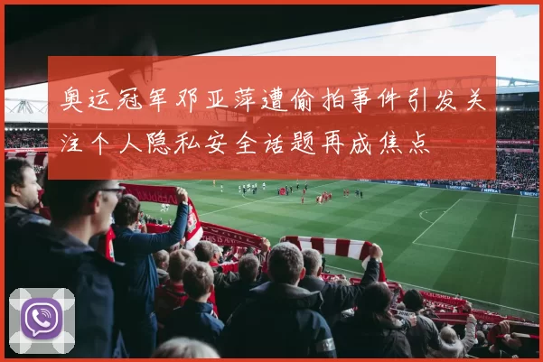 奥运冠军邓亚萍遭偷拍事件引发关注个人隐私安全话题再成焦点
